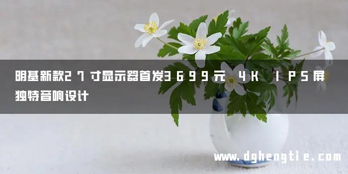 明基新款27寸显示器首发3699元 4K IPS屏 独特音响设计